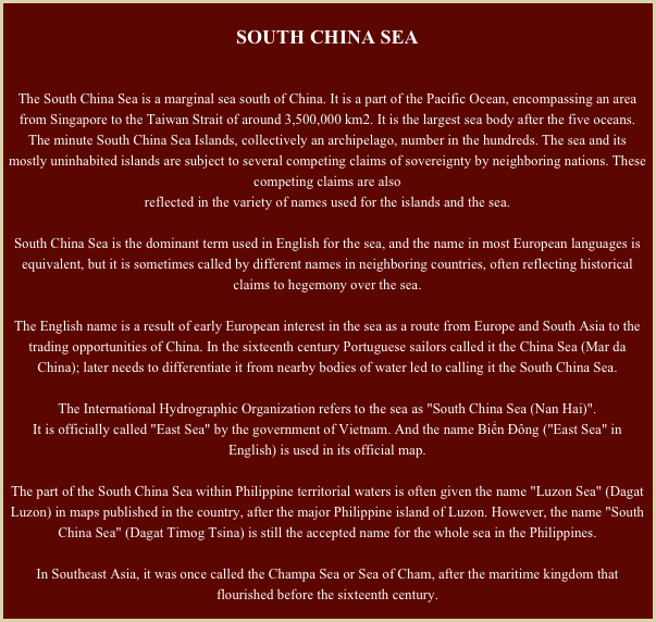 South China Sea

The South China Sea is a marginal sea south of China. It is a part of the Pacific Ocean, encompassing an area from Singapore to the Taiwan Strait of around 3,500,000 km2. It is the largest sea body after the five oceans. The minute South China Sea Islands, collectively an archipelago, number in the hundreds. The sea and its mostly uninhabited islands are subject to several competing claims of sovereignty by neighboring nations. These competing claims are alsoreflected in the variety of names used for the islands and the sea.

South China Sea is the dominant term used in English for the sea, and the name in most European languages is equivalent, but it is sometimes called by different names in neighboring countries, often reflecting historical claims to hegemony over the sea.
The English name is a result of early European interest in the sea as a route from Europe and South Asia to the trading opportunities of China. In the sixteenth century Portuguese sailors called it the China Sea (Mar da China); later needs to differentiate it from nearby bodies of water led to calling it the South China Sea.

The International Hydrographic Organization refers to the sea as "South China Sea (Nan Hai)".It is officially called "East Sea" by the government of Vietnam. And the name Biển Đông ("East Sea" in English) is used in its official map.
The part of the South China Sea within Philippine territorial waters is often given the name "Luzon Sea" (Dagat Luzon) in maps published in the country, after the major Philippine island of Luzon. However, the name "South China Sea" (Dagat Timog Tsina) is still the accepted name for the whole sea in the Philippines.
In Southeast Asia, it was once called the Champa Sea or Sea of Cham, after the maritime kingdom that flourished before the sixteenth century.